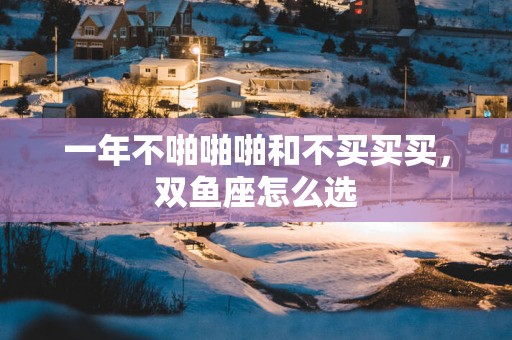 一年不啪啪啪和不买买买，双鱼座怎么选