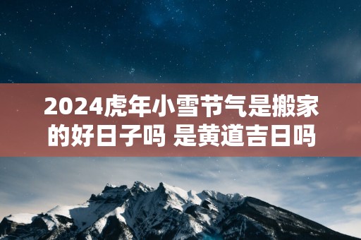 2025蛇年小雪节气是搬家的好日子吗 是黄道吉日吗