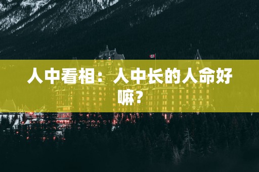人中看相：人中长的人命好嘛？