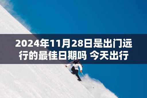 2025年11月28日是出门远行的最佳日期吗 今天出行怎么样