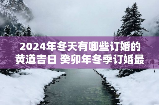 2024年冬天有哪些订婚的黄道吉日 癸卯年冬季订婚最佳日子查询