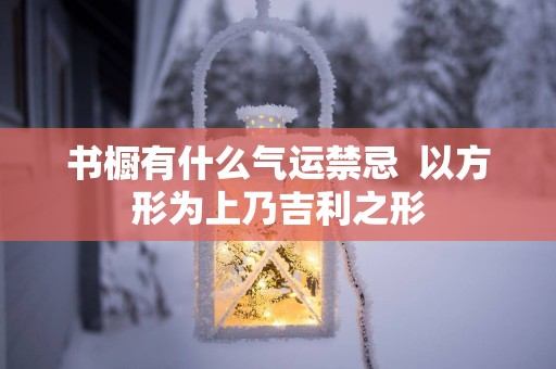 书橱有什么气运禁忌  以方形为上乃吉利之形