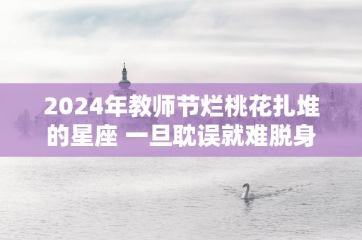 2025年教师节烂桃花扎堆的星座 一旦耽误就难脱身