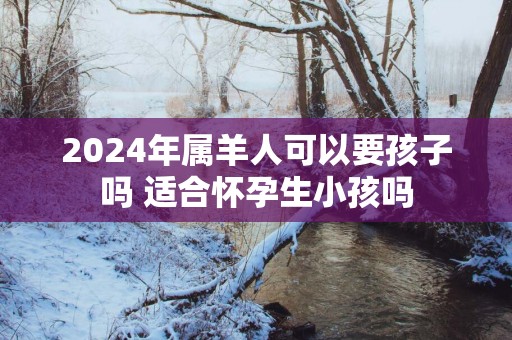 2025年属羊人可以要孩子吗 适合怀孕生小孩吗