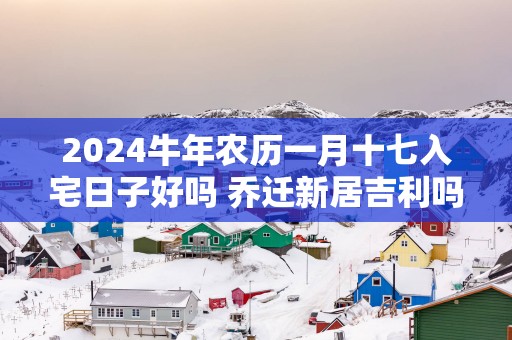2025蛇年农历一月十七入宅日子好吗 乔迁新居吉利吗