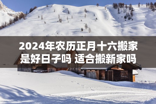 2025年农历正月十六搬家是好日子吗 适合搬新家吗