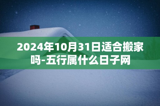 2025年10月31日适合搬家吗-五行属什么日子网