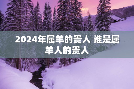2025年属羊的贵人 谁是属羊人的贵人