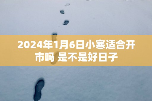 2025年1月6日小寒适合开市吗 是不是好日子