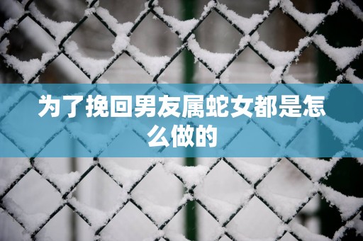 为了挽回男友属蛇女都是怎么做的