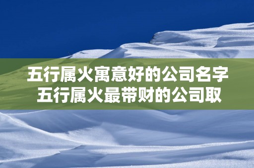 五行属火寓意好的公司名字 五行属火最带财的公司取名