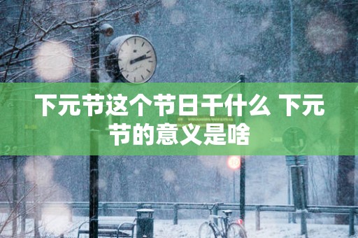 下元节这个节日干什么 下元节的意义是啥