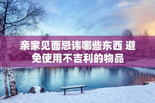 亲家见面忌讳哪些东西 避免使用不吉利的物品