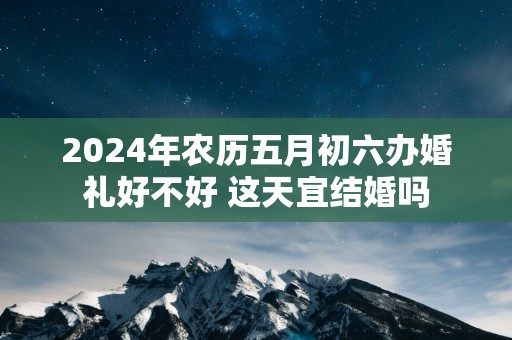 2025年农历五月初六办婚礼好不好 这天宜结婚吗