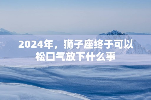 2024年，狮子座终于可以松口气放下什么事