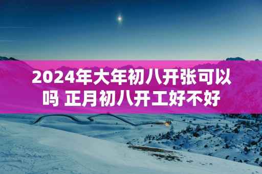 2024年大年初八开张可以吗 正月初八开工好不好