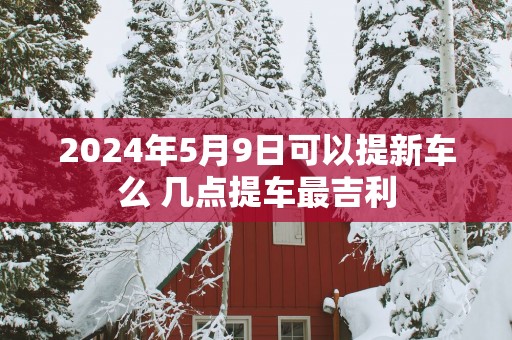 2025年5月9日可以提新车么 几点提车最吉利