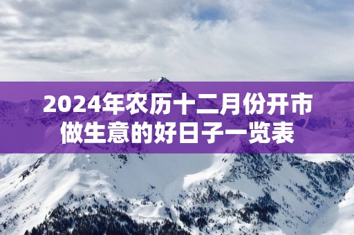 2025年农历十二月份开市做生意的好日子一览表