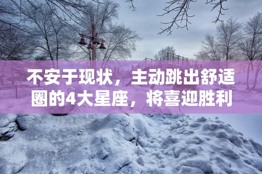 不安于现状，主动跳出舒适圈的4大星座，将喜迎胜利之果