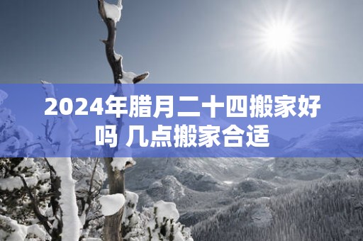 2025年腊月二十四搬家好吗 几点搬家合适