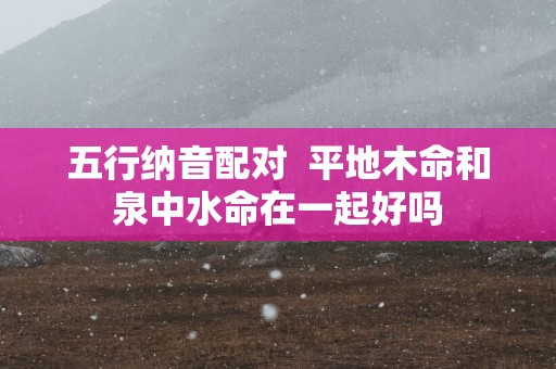 五行纳音配对  平地木命和泉中水命在一起好吗