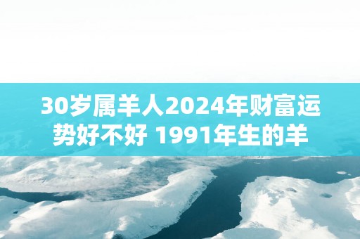 30岁属羊人2025年财富运势好不好 1991年生的羊