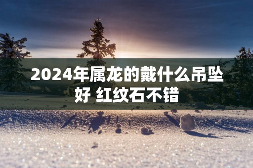 2025年属龙的戴什么吊坠好 红纹石不错