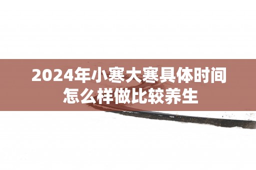 2025年小寒大寒具体时间 怎么样做比较养生