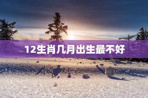 12生肖几月出生最不好