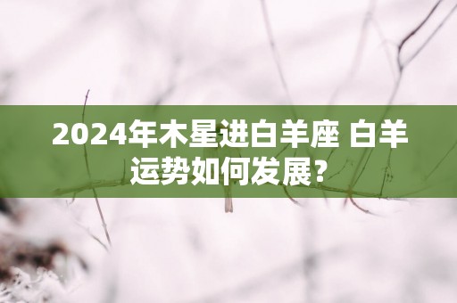 2024年木星进白羊座 白羊运势如何发展？