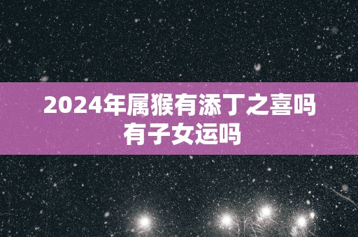 2024年属猴有添丁之喜吗 有子女运吗