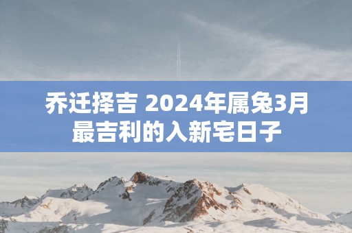 乔迁择吉 2025年属兔3月最吉利的入新宅日子