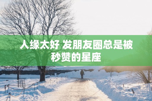 人缘太好 发朋友圈总是被秒赞的星座