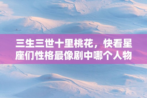 三生三世十里桃花，快看星座们性格最像剧中哪个人物