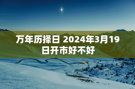 万年历择日 2024年3月19日开市好不好