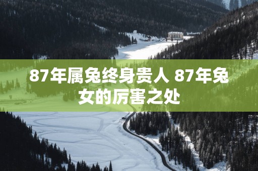 87年属兔终身贵人 87年兔女的厉害之处