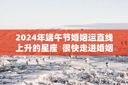 2025年端午节婚姻运直线上升的星座  很快走进婚姻