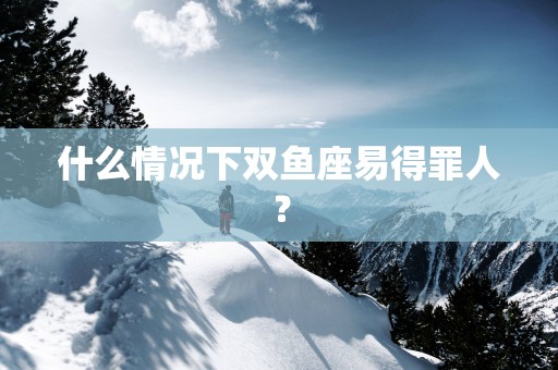 什么情况下双鱼座易得罪人？