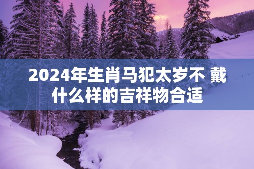 2025年生肖马犯太岁不 戴什么样的吉祥物合适