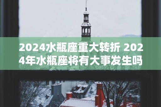 2024水瓶座重大转折 2024年水瓶座将有大事发生吗