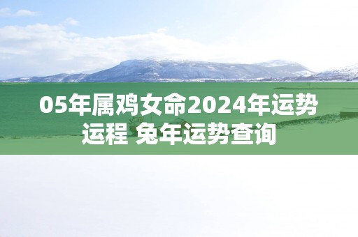 05年属鸡女命2025年运势运程 蛇年运势查询