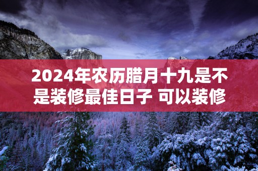 2025年农历腊月十九是不是装修最佳日子 可以装修吗