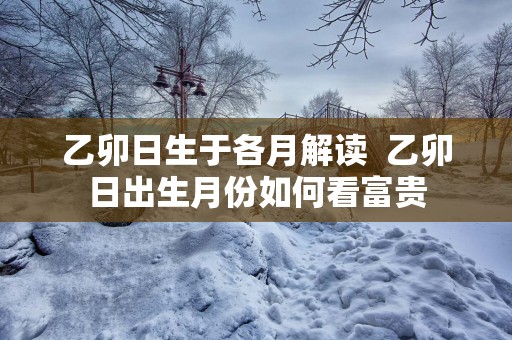 乙卯日生于各月解读  乙卯日出生月份如何看富贵