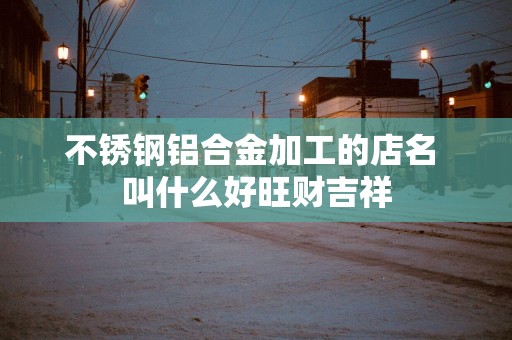不锈钢铝合金加工的店名 叫什么好旺财吉祥