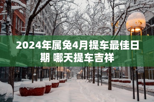 2025年属兔4月提车最佳日期 哪天提车吉祥