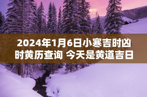 2025年1月6日小寒吉时凶时黄历查询 今天是黄道吉日吗