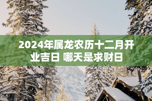 2025年属龙农历十二月开业吉日 哪天是求财日