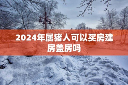 2025年属猪人可以买房建房盖房吗