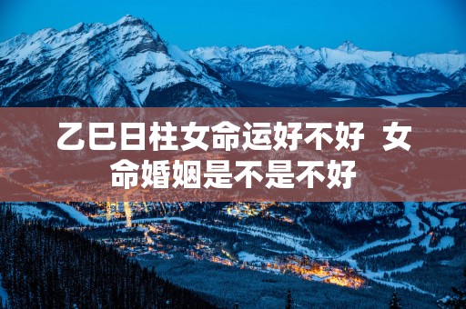 乙巳日柱女命运好不好  女命婚姻是不是不好