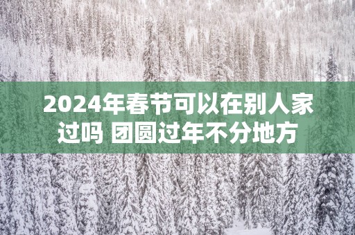 2025年春节可以在别人家过吗 团圆过年不分地方